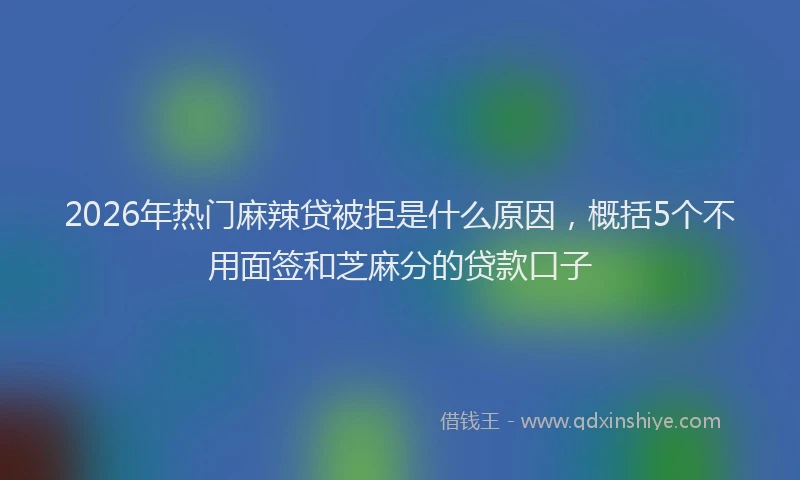 2026年热门麻辣贷被拒是什么原因，概括5个不用面签和芝麻分的贷款口子