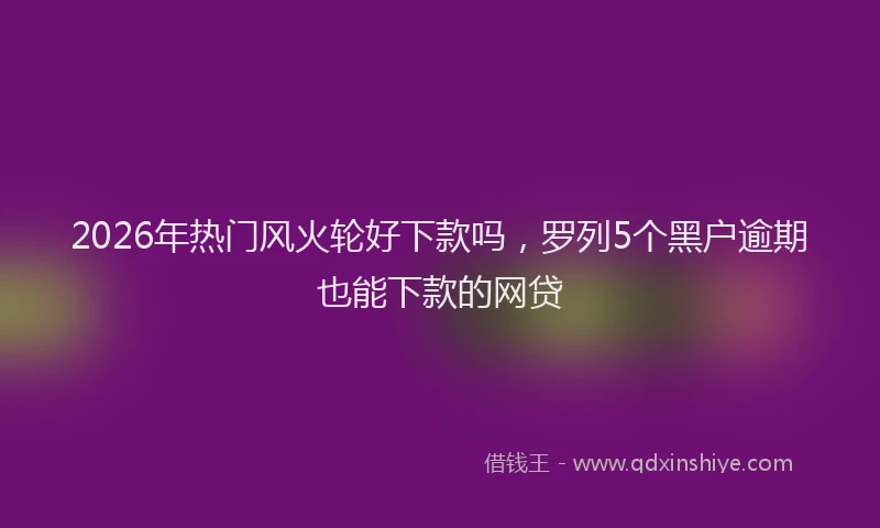 2026年热门风火轮好下款吗，罗列5个黑户逾期也能下款的网贷