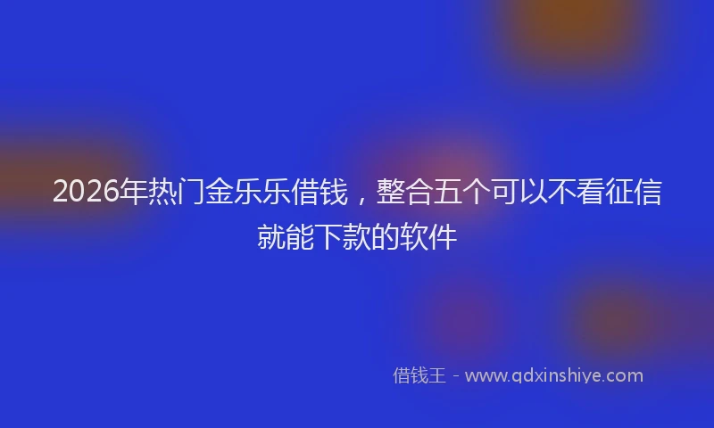 2026年热门金乐乐借钱，整合五个可以不看征信就能下款的软件