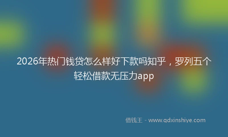 2026年热门钱贷怎么样好下款吗知乎，罗列五个轻松借款无压力app