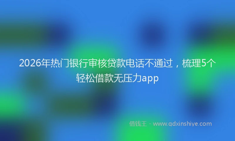 2026年热门银行审核贷款电话不通过，梳理5个轻松借款无压力app