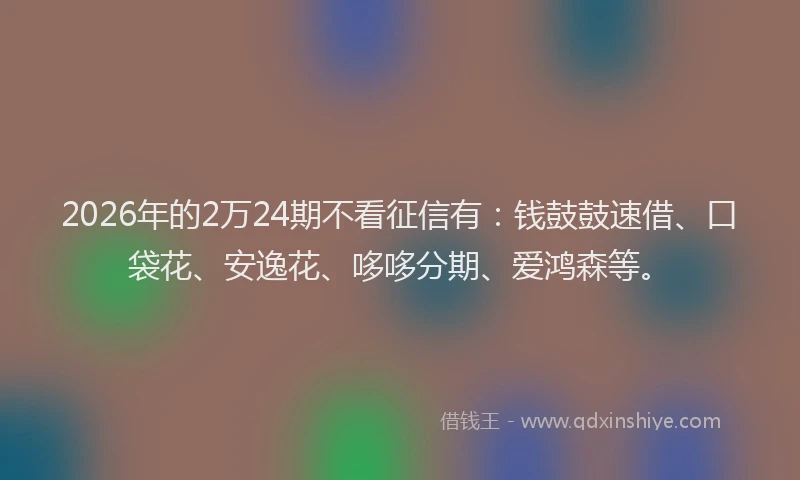 2026年的2万24期不看征信有：钱鼓鼓速借、口袋花、安逸花、哆哆分期、爱鸿森等。