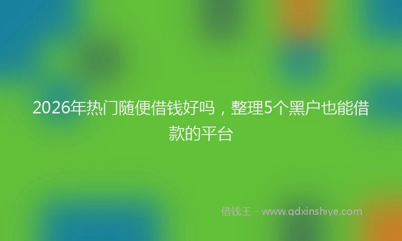 2026年热门随便借钱好吗,整理5个黑户也能借款的平台