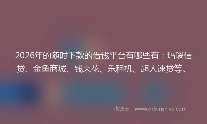 2026年的随时下款的借钱平台有哪些有：玛瑙信贷、金鱼商城、钱来花、乐租机、超人速贷等。