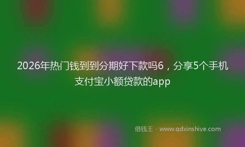 2026年热门钱到到分期好下款吗6，分享5个手机支付宝小额贷款的app