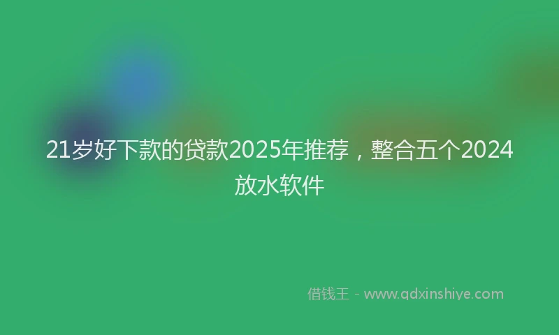 21岁好下款的贷款2025年推荐，整合五个2024放水软件