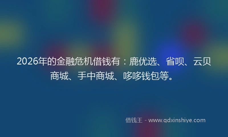 2026年的金融危机借钱有:鹿优选、省呗、云贝商城、手中商城、哆哆钱包等。