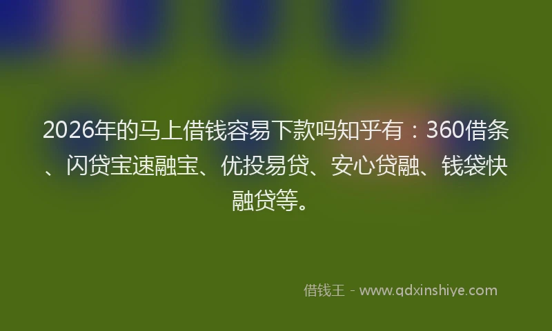 2026年的马上借钱容易下款吗知乎有：360借条、闪贷宝速融宝、优投易贷、安心贷融、钱袋快融贷等。