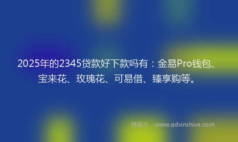 2025年的2345贷款好下款吗有：金易Pro钱包、宝来花、玫瑰花、可易借、臻享购等。