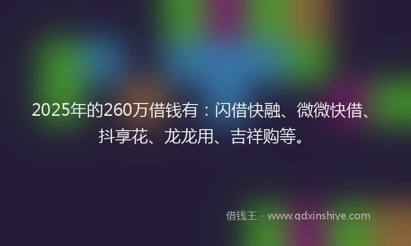 2025年的260万借钱有：闪借快融、微微快借、抖享花、龙龙用、吉祥购等。