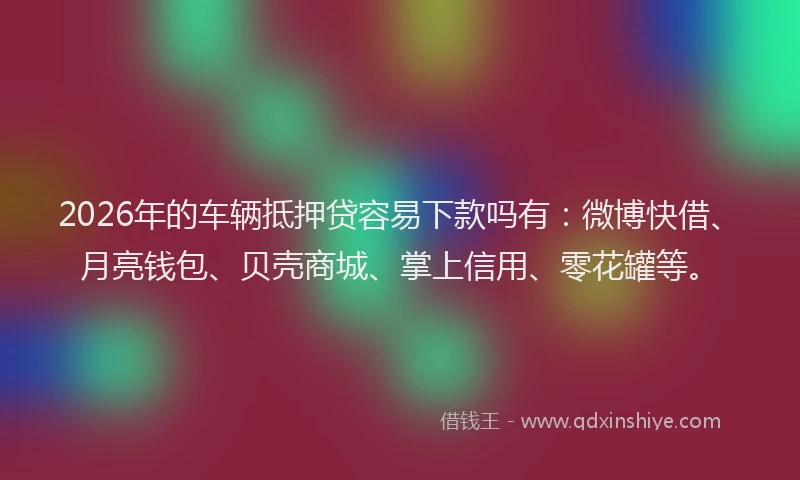 2026年的车辆抵押贷容易下款吗有：微博快借、月亮钱包、贝壳商城、掌上信用、零花罐等。