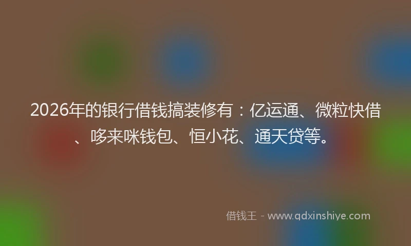 2026年的银行借钱搞装修有：亿运通、微粒快借、哆来咪钱包、恒小花、通天贷等。