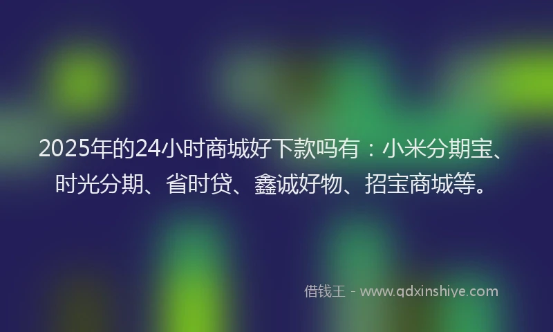 2025年的24小时商城好下款吗有：小米分期宝、时光分期、省时贷、鑫诚好物、招宝商城等。
