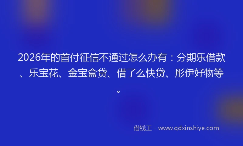2026年的首付征信不通过怎么办有：分期乐借款、乐宝花、金宝盒贷、借了么快贷、彤伊好物等。