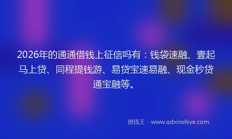 2026年的通通借钱上征信吗有：钱袋速融、壹起马上贷、同程提钱游、易贷宝速易融、现金秒贷通宝融等。