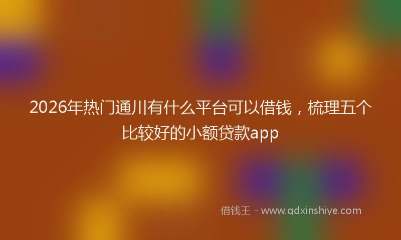 2026年热门通川有什么平台可以借钱，梳理五个比较好的小额贷款app