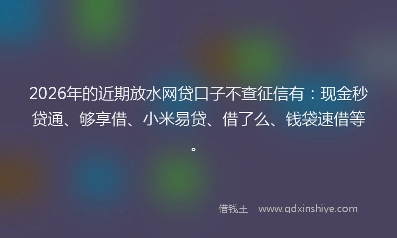 2026年的近期放水网贷口子不查征信有：现金秒贷通、够享借、小米易贷、借了么、钱袋速借等。