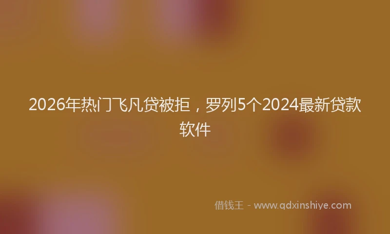 2026年热门飞凡贷被拒，罗列5个2024最新贷款软件