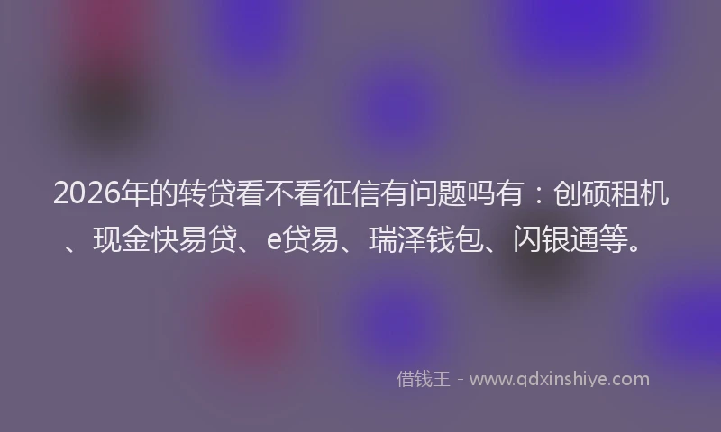 2026年的转贷看不看征信有问题吗有：创硕租机、现金快易贷、e贷易、瑞泽钱包、闪银通等。