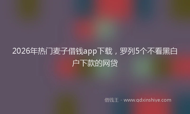 2026年热门麦子借钱app下载，罗列5个不看黑白户下款的网贷