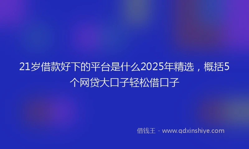 21岁借款好下的平台是什么2025年精选，概括5个网贷大口子轻松借口子