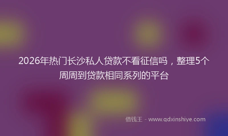 2026年热门长沙私人贷款不看征信吗，整理5个周周到贷款相同系列的平台