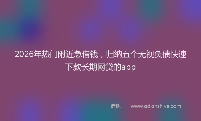 2026年热门附近急借钱,归纳五个无视负债快速下款长期网贷的app