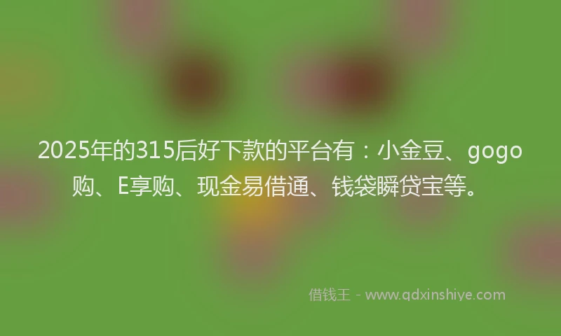 2025年的315后好下款的平台有：小金豆、gogo购、E享购、现金易借通、钱袋瞬贷宝等。