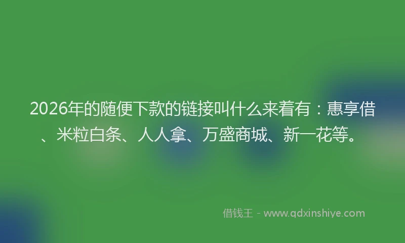 2026年的随便下款的链接叫什么来着有:惠享借、米粒白条、人人拿、万盛商城、新一花等。