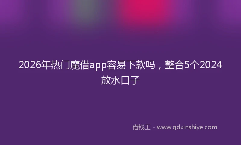 2026年热门魔借app容易下款吗，整合5个2024放水口子