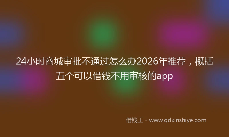 24小时商城审批不通过怎么办2026年推荐,概括五个可以借钱不用审核的app