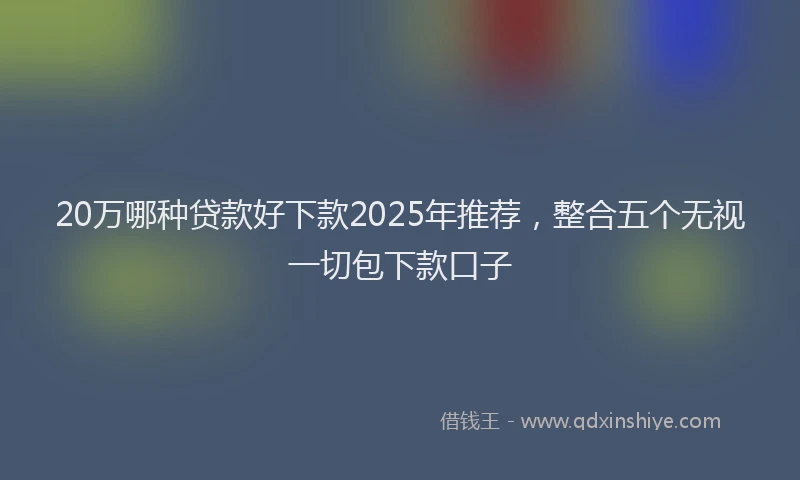 20万哪种贷款好下款2025年推荐，整合五个无视一切包下款口子