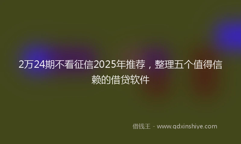 2万24期不看征信2025年推荐，整理五个值得信赖的借贷软件