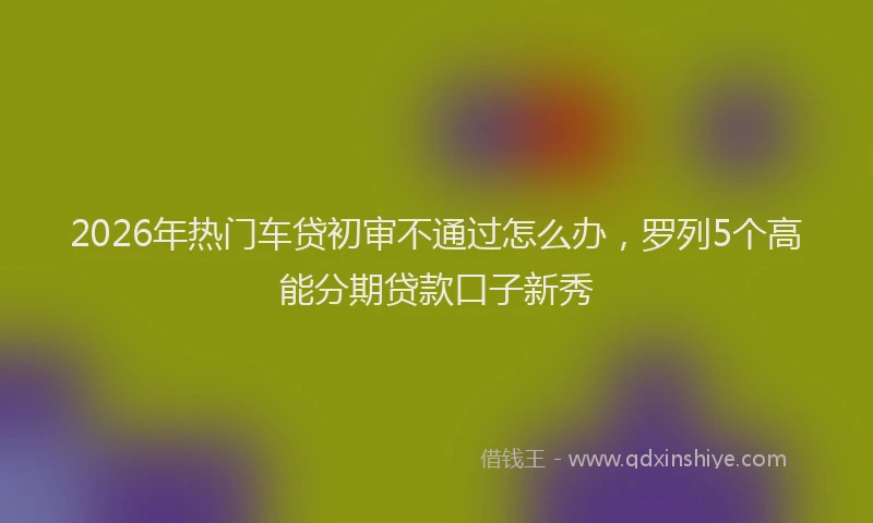 2026年热门车贷初审不通过怎么办，罗列5个高能分期贷款口子新秀