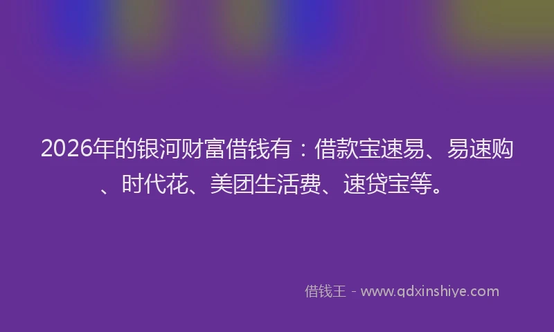2026年的银河财富借钱有：借款宝速易、易速购、时代花、美团生活费、速贷宝等。