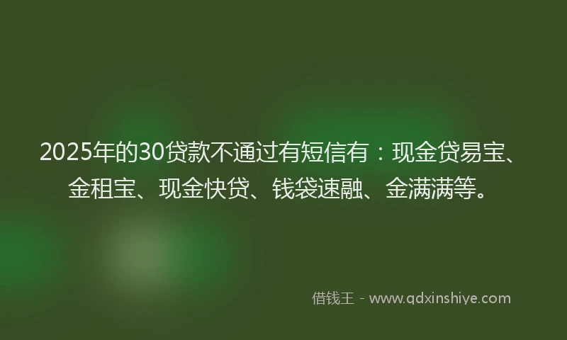 2025年的30贷款不通过有短信有：现金贷易宝、金租宝、现金快贷、钱袋速融、金满满等。