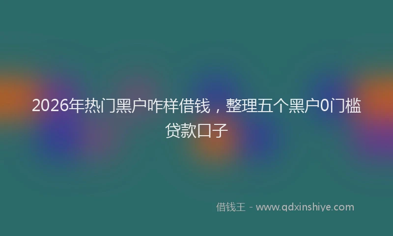 2026年热门黑户咋样借钱，整理五个黑户0门槛贷款口子