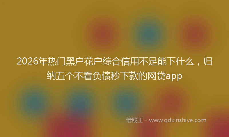 2026年热门黑户花户综合信用不足能下什么，归纳五个不看负债秒下款的网贷app