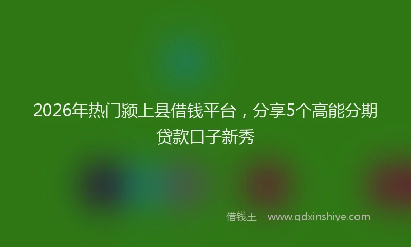 2026年热门颍上县借钱平台，分享5个高能分期贷款口子新秀