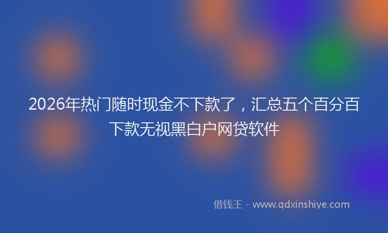 2026年热门随时现金不下款了，汇总五个百分百下款无视黑白户网贷软件