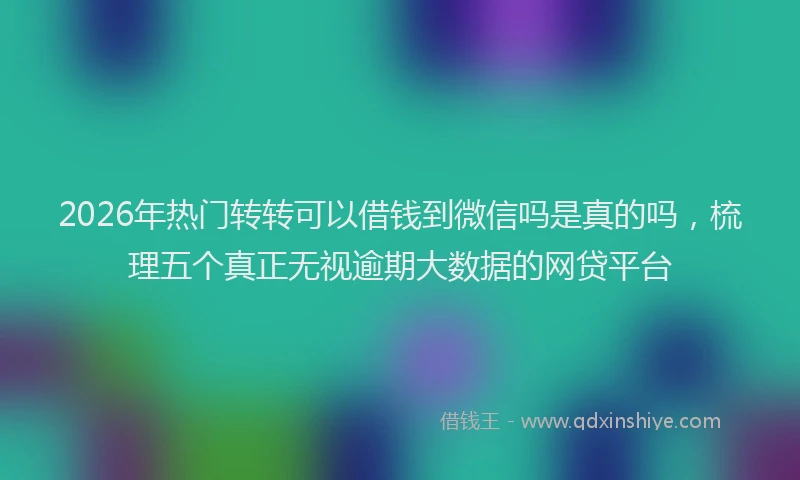 2026年热门转转可以借钱到微信吗是真的吗，梳理五个真正无视逾期大数据的网贷平台