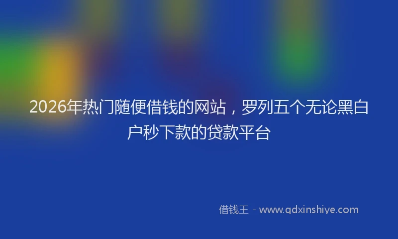 2026年热门随便借钱的网站,罗列五个无论黑白户秒下款的贷款平台