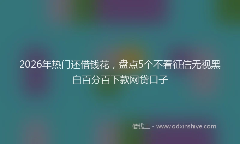 2026年热门还借钱花，盘点5个不看征信无视黑白百分百下款网贷口子