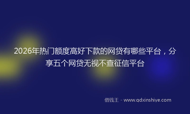 2026年热门额度高好下款的网贷有哪些平台，分享五个网贷无视不查征信平台