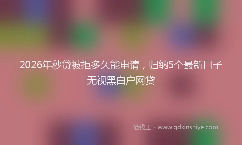 2026年秒贷被拒多久能申请，归纳5个最新口子无视黑白户网贷