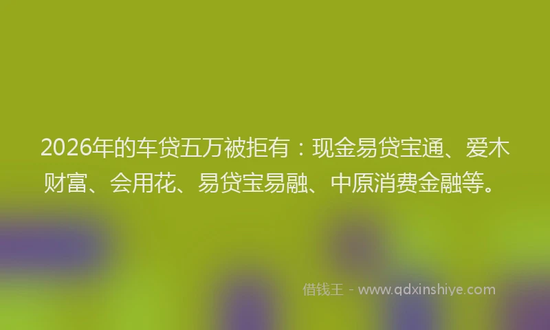 2026年的车贷五万被拒有：现金易贷宝通、爱木财富、会用花、易贷宝易融、中原消费金融等。