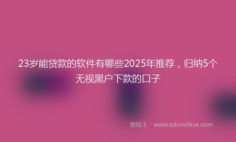 23岁能贷款的软件有哪些2025年推荐，归纳5个无视黑户下款的口子