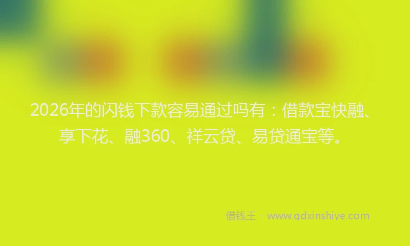 2026年的闪钱下款容易通过吗有：借款宝快融、享下花、融360、祥云贷、易贷通宝等。