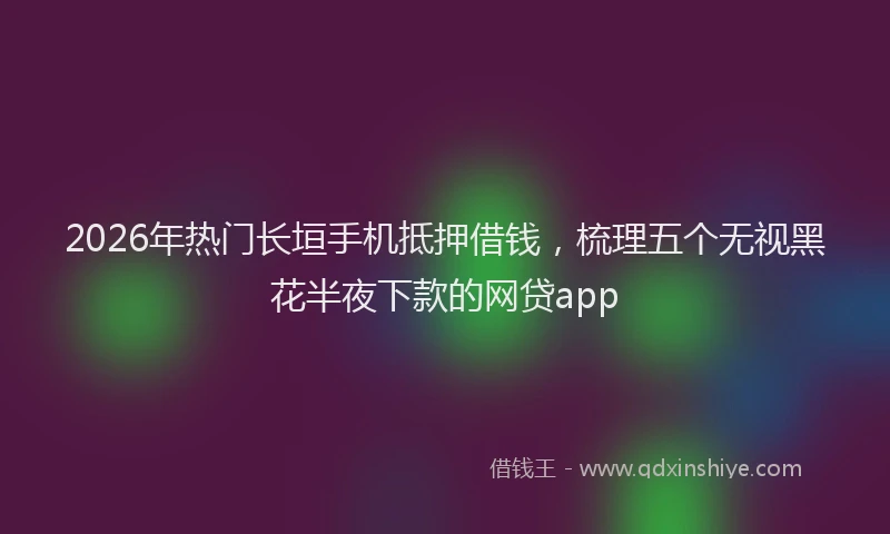 2026年热门长垣手机抵押借钱,梳理五个无视黑花半夜下款的网贷app