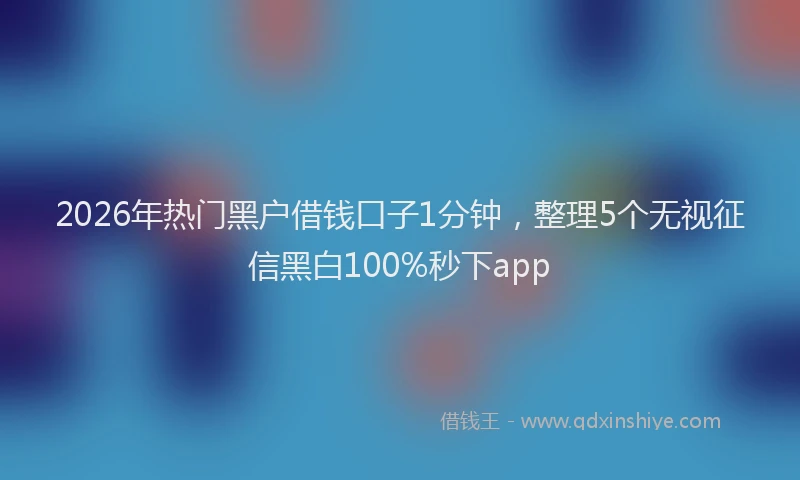 2026年热门黑户借钱口子1分钟，整理5个无视征信黑白100%秒下app